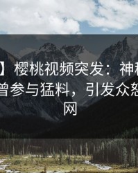 【爆料】樱桃视频突发：神秘人在昨晚被曝曾参与猛料，引发众怒席卷全网