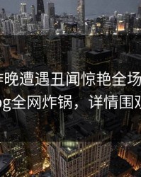 明星在昨晚遭遇丑闻惊艳全场，糖心vlog全网炸锅，详情围观