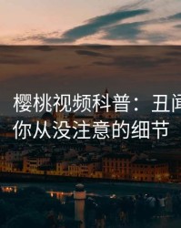 【震惊】樱桃视频科普：丑闻背后7个你从没注意的细节