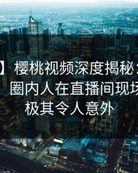 【爆料】樱桃视频深度揭秘：八卦风波背后，圈内人在直播间现场的角色极其令人意外