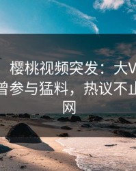 【爆料】樱桃视频突发:大V在傍晚时刻被曝曾参与猛料,热议不止席卷全网