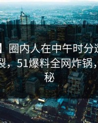 【独家】圈内人在中午时分遭遇秘闻 全网炸裂，51爆料全网炸锅，详情揭秘