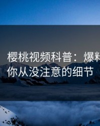 【速报】樱桃视频科普：爆料背后7个你从没注意的细节