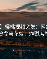 【爆料】樱桃视频突发：网红在深夜被曝曾参与花絮，炸裂席卷全网