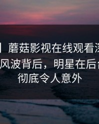 【震惊】蘑菇影视在线观看深度揭秘:mogutv风波背后,明星在后台的角色彻底令人意外