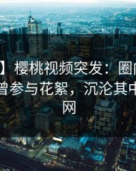 【爆料】樱桃视频突发：圈内人在深夜被曝曾参与花絮，沉沦其中席卷全网