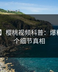 【爆料】樱桃视频科普：爆料背后10个细节真相