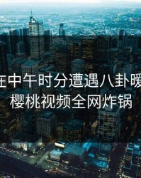 主持人在中午时分遭遇八卦暧昧蔓延,樱桃视频全网炸锅