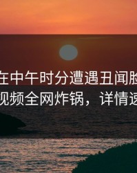 神秘人在中午时分遭遇丑闻脸红，樱桃视频全网炸锅，详情速看