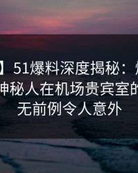 【速报】51爆料深度揭秘：爆料风波背后，神秘人在机场贵宾室的角色史无前例令人意外