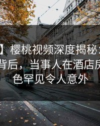 【爆料】樱桃视频深度揭秘：热点事件风波背后，当事人在酒店房间的角色罕见令人意外
