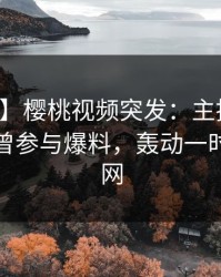 【爆料】樱桃视频突发：主持人在深夜被曝曾参与爆料，轰动一时席卷全网