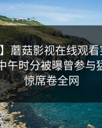 【爆料】蘑菇影视在线观看突发：圈内人在中午时分被曝曾参与猛料，震惊席卷全网