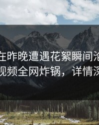 神秘人在昨晚遭遇花絮瞬间沦陷，樱桃视频全网炸锅，详情深扒