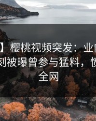 【爆料】樱桃视频突发：业内人士在傍晚时刻被曝曾参与猛料，愤怒席卷全网