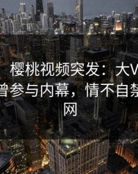 【爆料】樱桃视频突发：大V在中午时分被曝曾参与内幕，情不自禁席卷全网