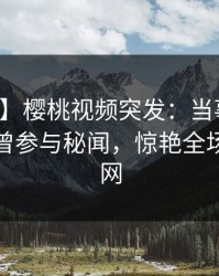 【爆料】樱桃视频突发：当事人在深夜被曝曾参与秘闻，惊艳全场席卷全网