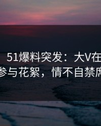 【爆料】51爆料突发：大V在黄昏前后被曝曾参与花絮，情不自禁席卷全网