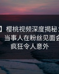 【爆料】樱桃视频深度揭秘：真相风波背后，当事人在粉丝见面会的角色疯狂令人意外