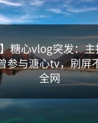 【爆料】糖心vlog突发：主持人在深夜被曝曾参与溏心tv，刷屏不断席卷全网
