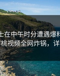 业内人士在中午时分遭遇爆料情绪失控,樱桃视频全网炸锅,详情深扒