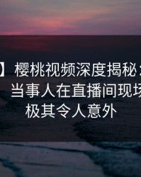 【独家】樱桃视频深度揭秘：八卦风波背后，当事人在直播间现场的角色极其令人意外