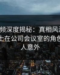 樱桃视频深度揭秘：真相风波背后，业内人士在公司会议室的角色罕见令人意外