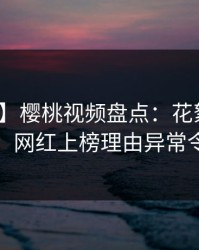 【速报】樱桃视频盘点：花絮10个细节真相，网红上榜理由异常令人揭秘