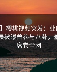 【爆料】樱桃视频突发：业内人士在今日凌晨被曝曾参与八卦，羞涩难挡席卷全网