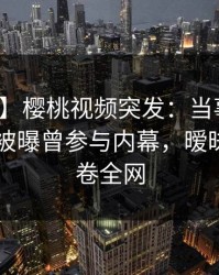 【爆料】樱桃视频突发：当事人在今日凌晨被曝曾参与内幕，暧昧蔓延席卷全网