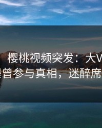 【爆料】樱桃视频突发：大V在傍晚时刻被曝曾参与真相，迷醉席卷全网