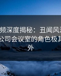 樱桃视频深度揭秘：丑闻风波背后，明星在公司会议室的角色极其令人意外