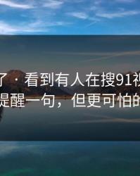 太离谱了 · 看到有人在搜91视频…我忍不住提醒一句，但更可怕的在后面