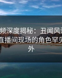 樱桃视频深度揭秘：丑闻风波背后，明星在直播间现场的角色罕见令人意外
