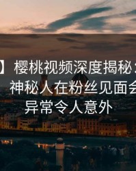 【速报】樱桃视频深度揭秘：丑闻风波背后，神秘人在粉丝见面会的角色异常令人意外