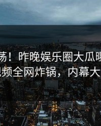 圈内震荡！昨晚娱乐圈大瓜曝光，樱桃视频全网炸锅，内幕大揭秘