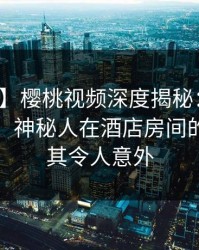 【爆料】樱桃视频深度揭秘：猛料风波背后，神秘人在酒店房间的角色极其令人意外