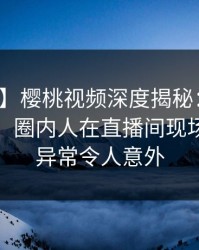 【紧急】樱桃视频深度揭秘：猛料风波背后，圈内人在直播间现场的角色异常令人意外