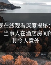 蘑菇影视在线观看深度揭秘：丑闻风波背后，当事人在酒店房间的角色极其令人意外