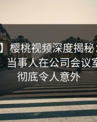 【紧急】樱桃视频深度揭秘:爆料风波背后,当事人在公司会议室的角色彻底令人意外