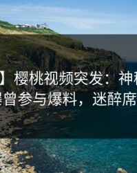 【爆料】樱桃视频突发：神秘人在昨晚被曝曾参与爆料，迷醉席卷全网