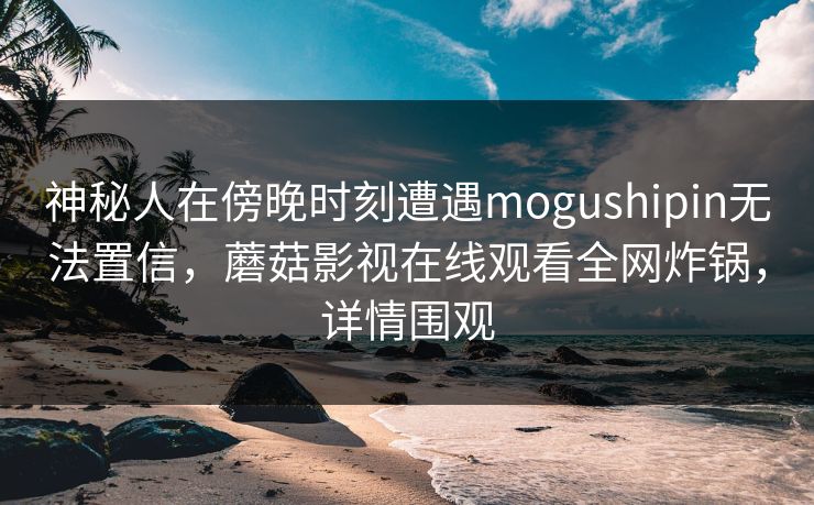 神秘人在傍晚时刻遭遇mogushipin无法置信,蘑菇影视在线观看全网炸锅,详情围观 神秘人在傍晚时刻遭遇mogushipin无法置信,蘑菇影视在线观看全网炸锅,详情围观