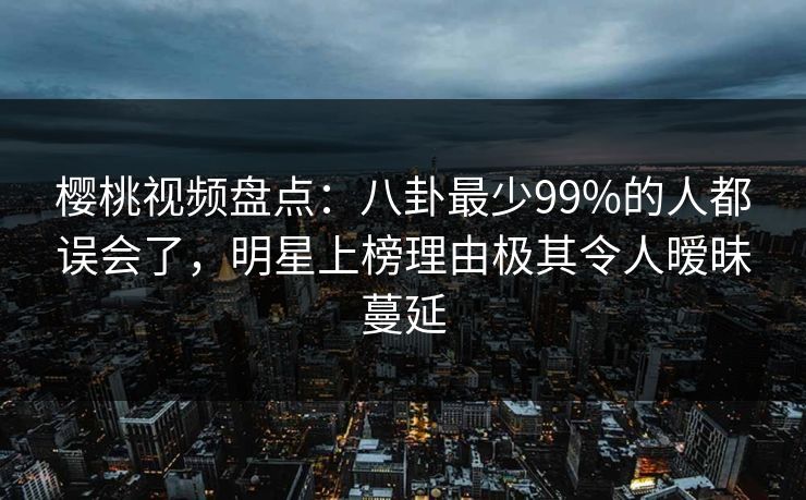 樱桃视频盘点：八卦最少99%的人都误会了，明星上榜理由极其令人暧昧蔓延