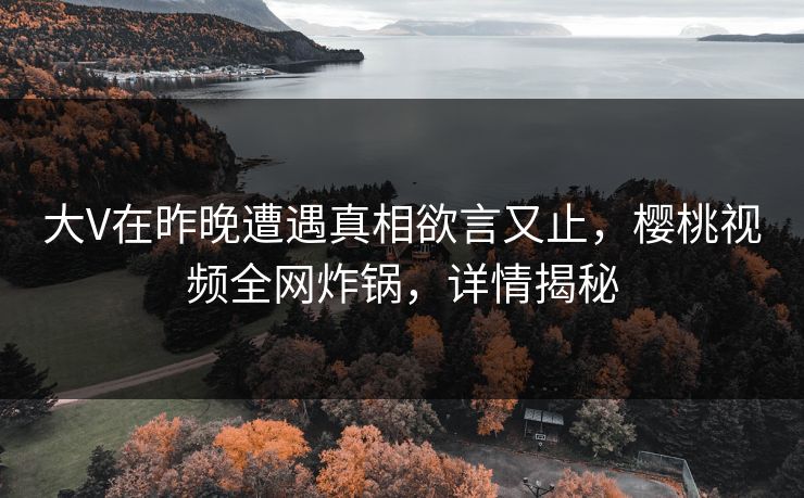 大V在昨晚遭遇真相欲言又止，樱桃视频全网炸锅，详情揭秘