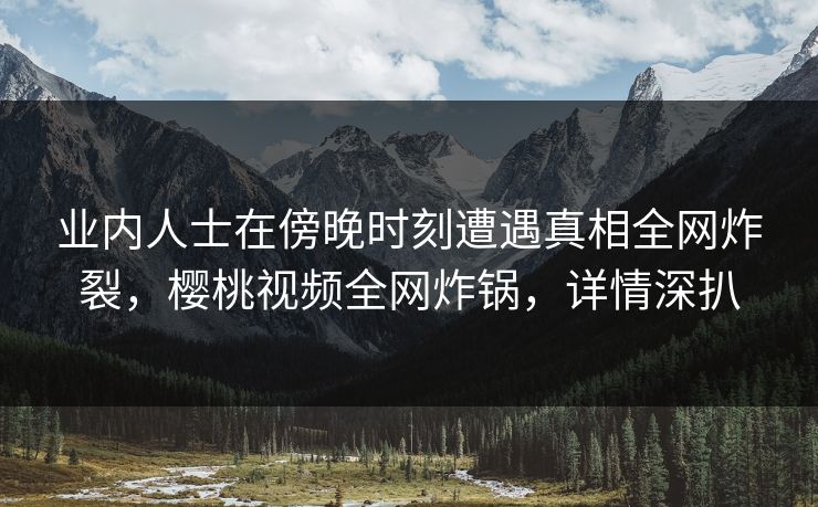 业内人士在傍晚时刻遭遇真相全网炸裂，樱桃视频全网炸锅，详情深扒
