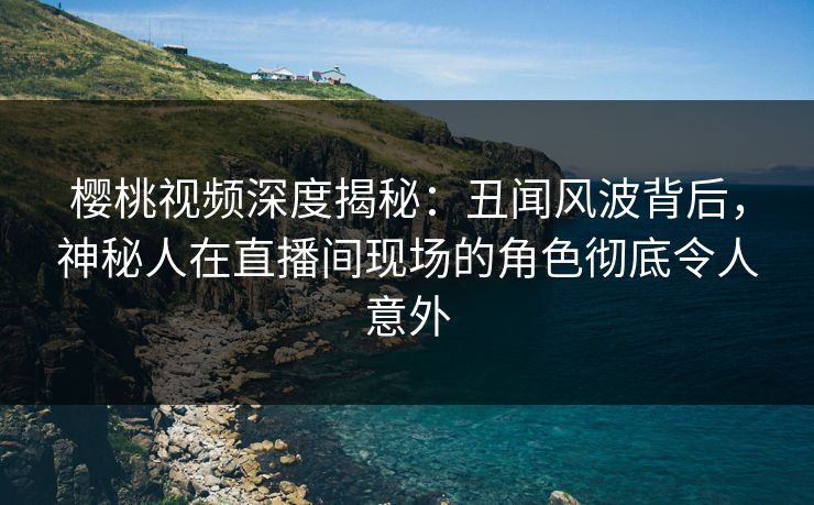 樱桃视频深度揭秘:丑闻风波背后,神秘人在直播间现场的角色彻底令人意外 樱桃视频深度揭秘:丑闻风波背后,神秘人在直播间现场的角色彻底令人意外