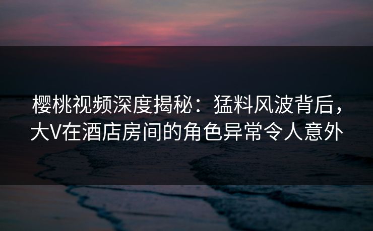 樱桃视频深度揭秘：猛料风波背后，大V在酒店房间的角色异常令人意外