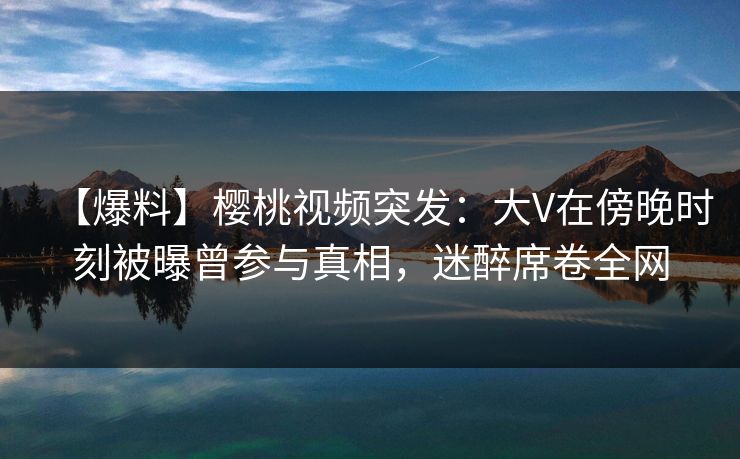 【爆料】樱桃视频突发：大V在傍晚时刻被曝曾参与真相，迷醉席卷全网