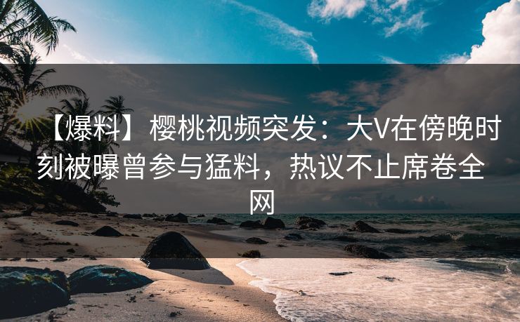 【爆料】樱桃视频突发:大V在傍晚时刻被曝曾参与猛料,热议不止席卷全网 【爆料】樱桃视频突发:大V在傍晚时刻被曝曾参与猛料,热议不止席卷全网