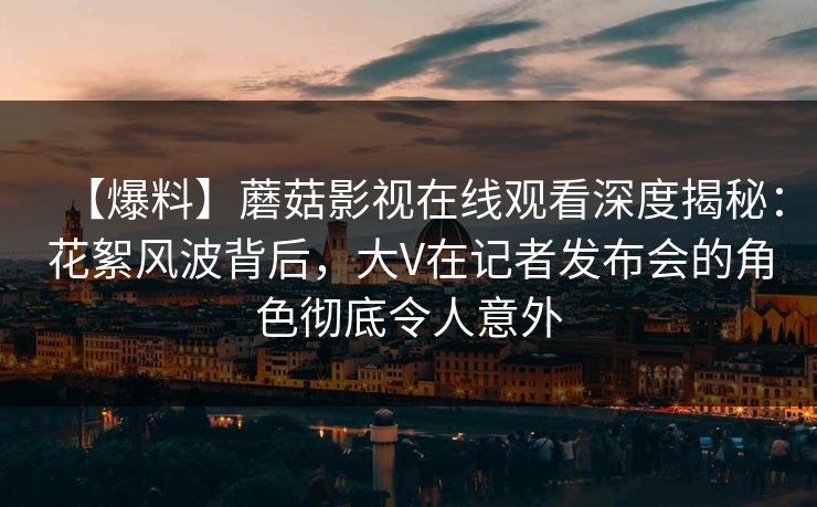 【爆料】蘑菇影视在线观看深度揭秘:花絮风波背后,大V在记者发布会的角色彻底令人意外 【爆料】蘑菇影视在线观看深度揭秘:花絮风波背后,大V在记者发布会的角色彻底令人意外